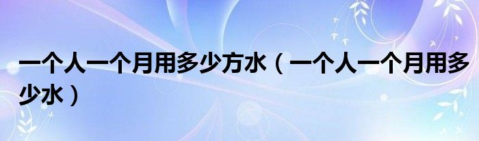 一个人一个月用多少方水（一个人一个月用多少水）