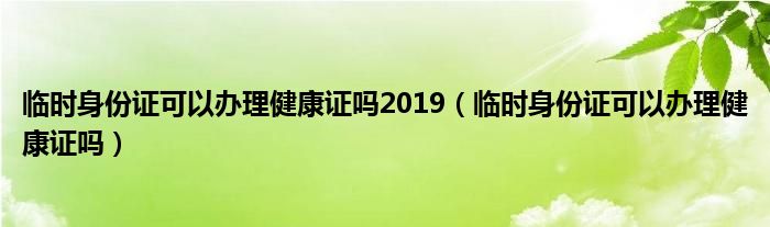 临时身份证可以办理健康证吗2019（临时身份证可以办理健康证吗）