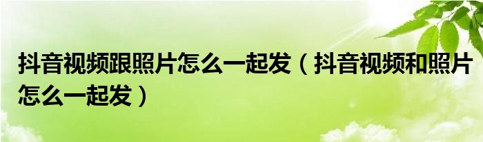 抖音视频跟照片怎么一起发（抖音视频和照片怎么一起发）