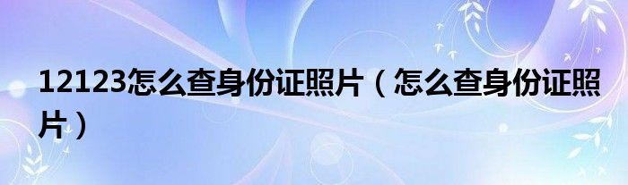 12123怎么查身份证照片（怎么查身份证照片）