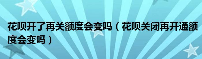 花呗开了再关额度会变吗（花呗关闭再开通额度会变吗）