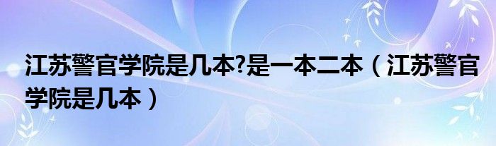 江苏警官学院是几本?是一本二本（江苏警官学院是几本）