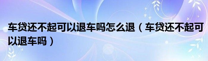 车贷还不起可以退车吗怎么退（车贷还不起可以退车吗）