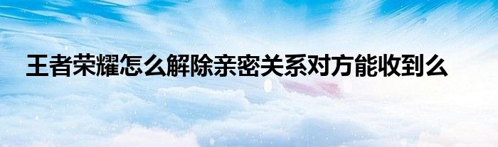 王者荣耀怎么解除亲密关系对方能收到么