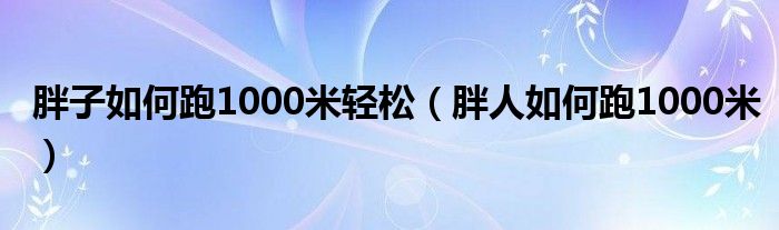 胖子如何跑1000米轻松（胖人如何跑1000米）