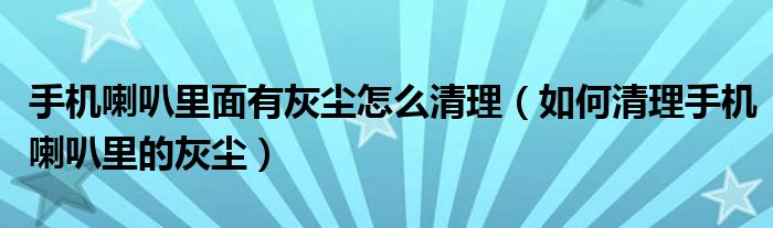 手机喇叭里面有灰尘怎么清理（如何清理手机喇叭里的灰尘）