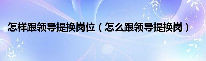 怎样跟领导提换岗位（怎么跟领导提换岗）