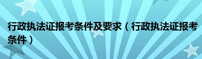 行政执法证报考条件及要求（行政执法证报考条件）