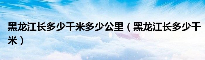 黑龙江长多少千米多少公里（黑龙江长多少千米）