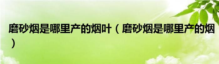 磨砂烟是哪里产的烟叶（磨砂烟是哪里产的烟）