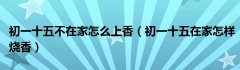 初一十五不在家怎么上香（初一十五在家怎样烧香）