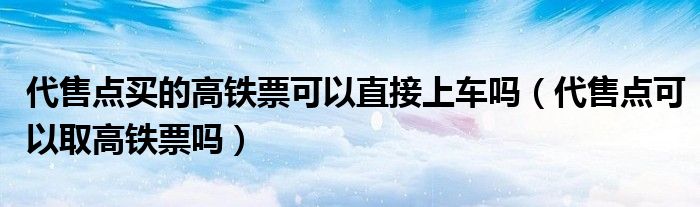 代售点买的高铁票可以直接上车吗（代售点可以取高铁票吗）