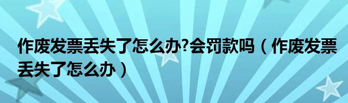 作废发票丢失了怎么办?会罚款吗（作废发票丢失了怎么办）