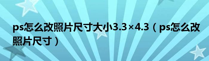 ps怎么改照片尺寸大小3.3×4.3（ps怎么改照片尺寸）