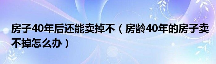 房子40年后还能卖掉不（房龄40年的房子卖不掉怎么办）