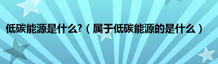 低碳能源是什么?（属于低碳能源的是什么）