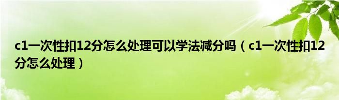 c1一次性扣12分怎么处理可以学法减分吗（c1一次性扣12分怎么处理）