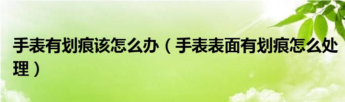 手表有划痕该怎么办（手表表面有划痕怎么处理）