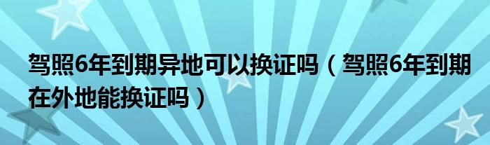 驾照6年到期异地可以换证吗（驾照6年到期在外地能换证吗）