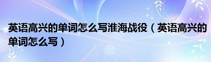 英语高兴的单词怎么写淮海战役（英语高兴的单词怎么写）