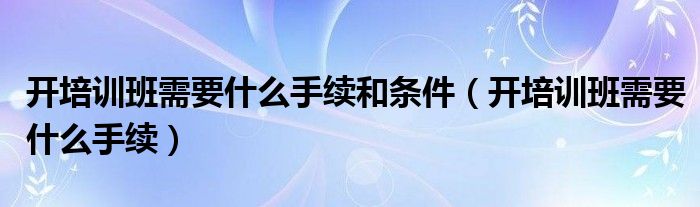 开培训班需要什么手续和条件（开培训班需要什么手续）