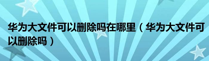 华为大文件可以删除吗在哪里（华为大文件可以删除吗）