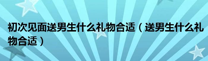 初次见面送男生什么礼物合适（送男生什么礼物合适）