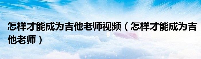 怎样才能成为吉他老师视频（怎样才能成为吉他老师）