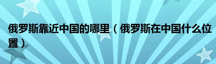 俄罗斯靠近中国的哪里（俄罗斯在中国什么位置）