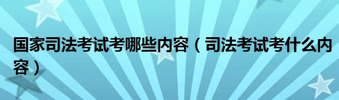 国家司法考试考哪些内容（司法考试考什么内容）