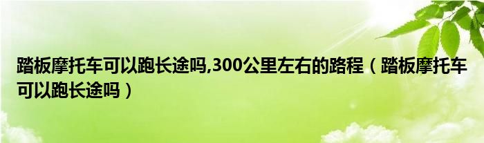 踏板摩托车可以跑长途吗,300公里左右的路程（踏板摩托车可以跑长途吗）