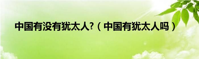 中国有没有犹太人?（中国有犹太人吗）