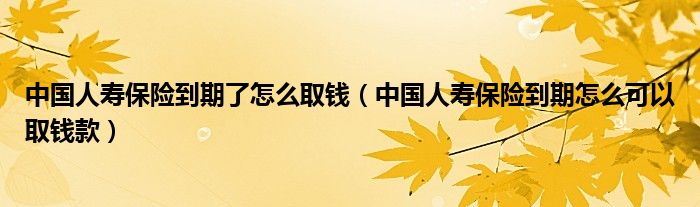 中国人寿保险到期了怎么取钱（中国人寿保险到期怎么可以取钱款）