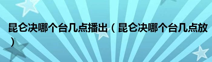 昆仑决哪个台几点播出（昆仑决哪个台几点放）