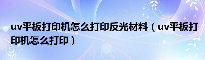 uv平板打印机怎么打印反光材料（uv平板打印机怎么打印）