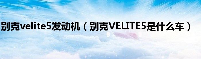 别克velite5发动机（别克VELITE5是什么车）