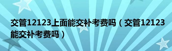 交管12123上面能交补考费吗（交管12123能交补考费吗）