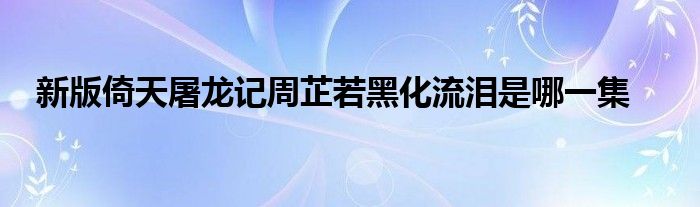 新版倚天屠龙记周芷若黑化流泪是哪一集