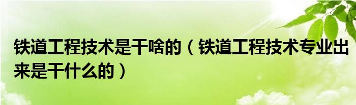 铁道工程技术是干啥的（铁道工程技术专业出来是干什么的）