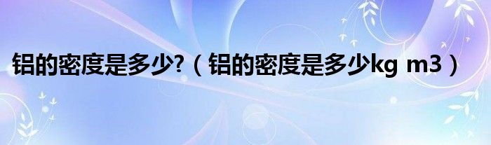 铝的密度是多少?（铝的密度是多少kg m3）