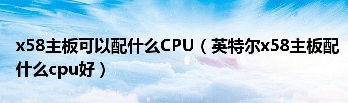 x58主板可以配什么CPU（英特尔x58主板配什么cpu好）