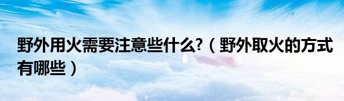 野外用火需要注意些什么?（野外取火的方式有哪些）