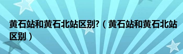 黄石站和黄石北站区别?（黄石站和黄石北站区别）