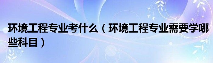 环境工程专业考什么（环境工程专业需要学哪些科目）