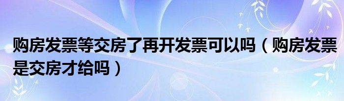 购房发票等交房了再开发票可以吗（购房发票是交房才给吗）