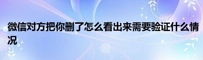 微信对方把你删了怎么看出来需要验证什么情况