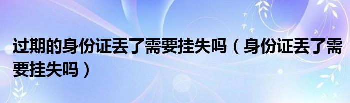 过期的身份证丢了需要挂失吗（身份证丢了需要挂失吗）