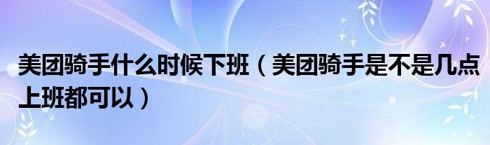 美团骑手什么时候下班（美团骑手是不是几点上班都可以）