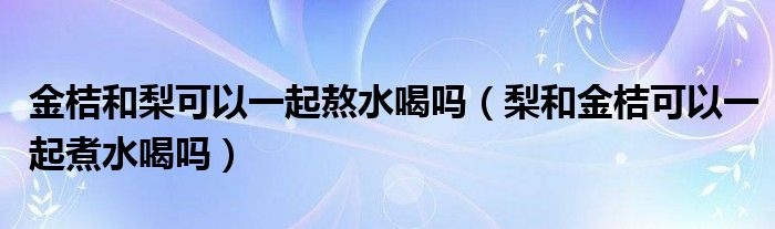 金桔和梨可以一起熬水喝吗（梨和金桔可以一起煮水喝吗）