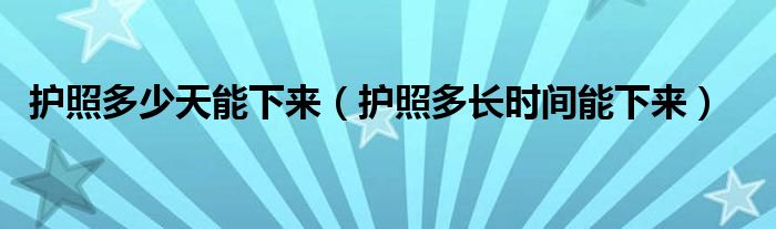 护照多少天能下来（护照多长时间能下来）